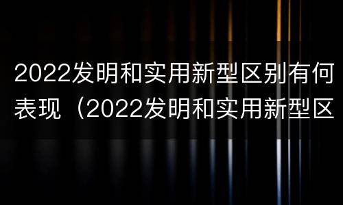 2022发明和实用新型区别有何表现（2022发明和实用新型区别有何表现和特点）