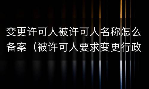 变更许可人被许可人名称怎么备案（被许可人要求变更行政许可）