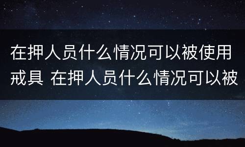 在押人员什么情况可以被使用戒具 在押人员什么情况可以被使用戒具戒毒
