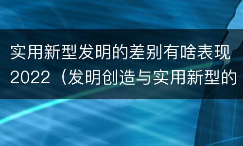 实用新型发明的差别有啥表现2022（发明创造与实用新型的区别）