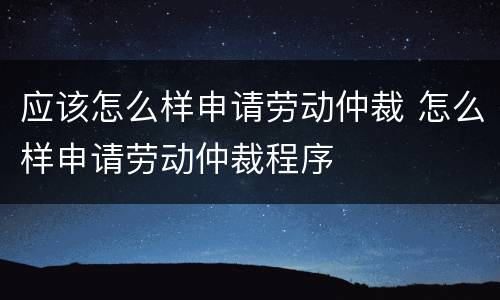 应该怎么样申请劳动仲裁 怎么样申请劳动仲裁程序
