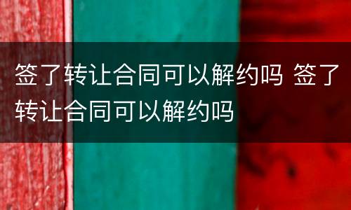 签了转让合同可以解约吗 签了转让合同可以解约吗