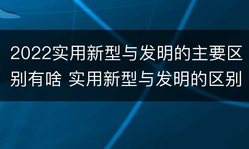 2022实用新型与发明的主要区别有啥 实用新型与发明的区别有哪些