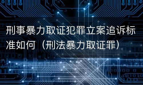 刑事暴力取证犯罪立案追诉标准如何（刑法暴力取证罪）
