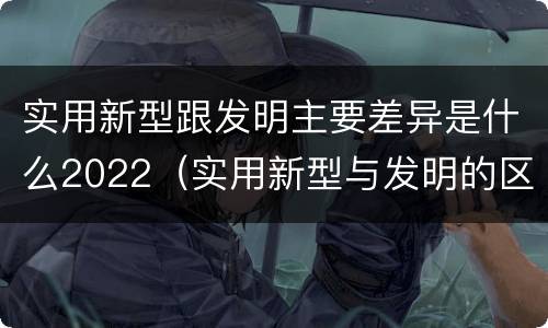 实用新型跟发明主要差异是什么2022（实用新型与发明的区别是什么）