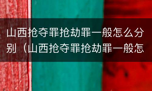 山西抢夺罪抢劫罪一般怎么分别（山西抢夺罪抢劫罪一般怎么分别判的）