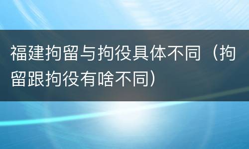 福建拘留与拘役具体不同（拘留跟拘役有啥不同）