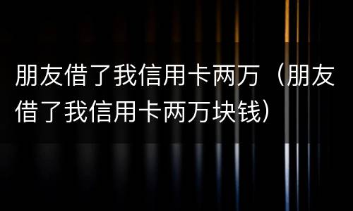 朋友借了我信用卡两万（朋友借了我信用卡两万块钱）