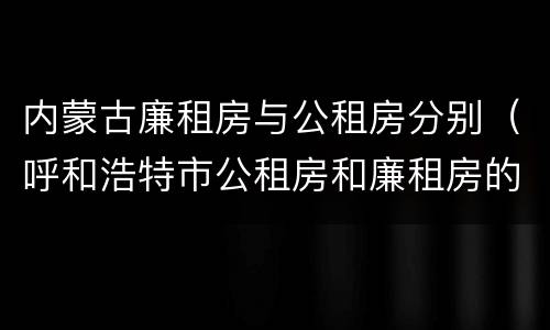 内蒙古廉租房与公租房分别（呼和浩特市公租房和廉租房的区别）