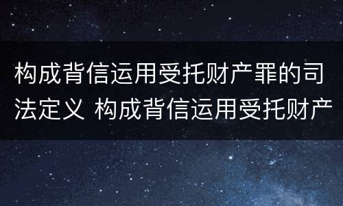 构成背信运用受托财产罪的司法定义 构成背信运用受托财产罪的司法定义是什么