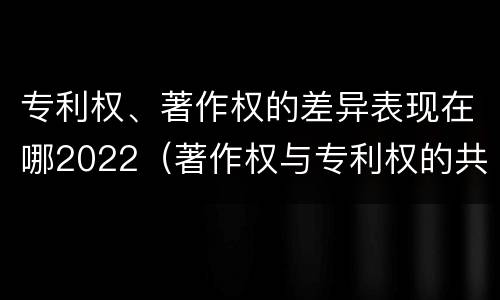 专利权、著作权的差异表现在哪2022（著作权与专利权的共性有）