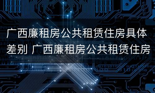 广西廉租房公共租赁住房具体差别 广西廉租房公共租赁住房具体差别有哪些
