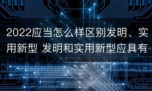 2022应当怎么样区别发明、实用新型 发明和实用新型应具有新颖性的含义