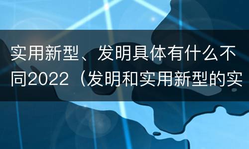 实用新型、发明具体有什么不同2022（发明和实用新型的实用性）