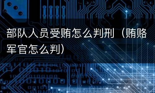 部队人员受贿怎么判刑（贿赂军官怎么判）