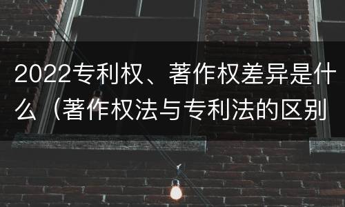 2022专利权、著作权差异是什么（著作权法与专利法的区别）