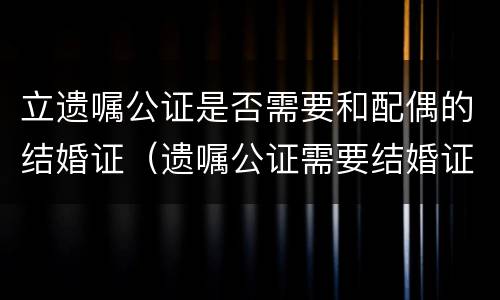 立遗嘱公证是否需要和配偶的结婚证（遗嘱公证需要结婚证吗）