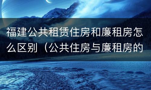 福建公共租赁住房和廉租房怎么区别（公共住房与廉租房的区别）