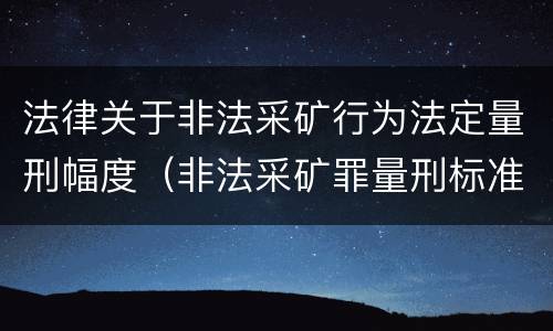 法律关于非法采矿行为法定量刑幅度（非法采矿罪量刑标准及司法解释）