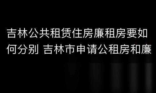 吉林公共租赁住房廉租房要如何分别 吉林市申请公租房和廉租房的条件