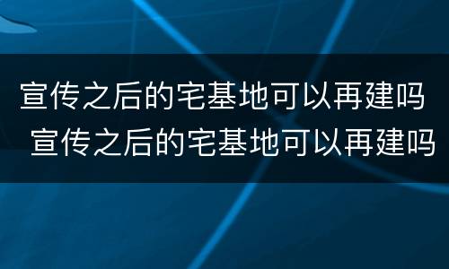宣传之后的宅基地可以再建吗 宣传之后的宅基地可以再建吗为什么