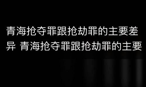 青海抢夺罪跟抢劫罪的主要差异 青海抢夺罪跟抢劫罪的主要差异是什么
