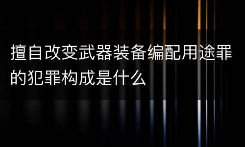 擅自改变武器装备编配用途罪的犯罪构成是什么