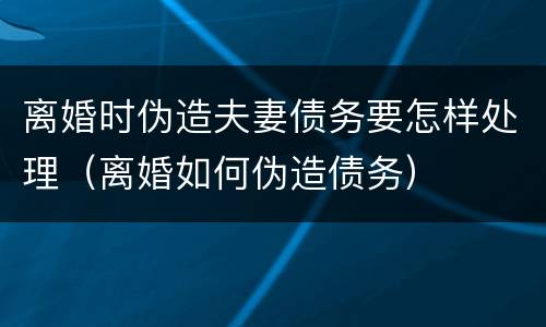 离婚时伪造夫妻债务要怎样处理（离婚如何伪造债务）