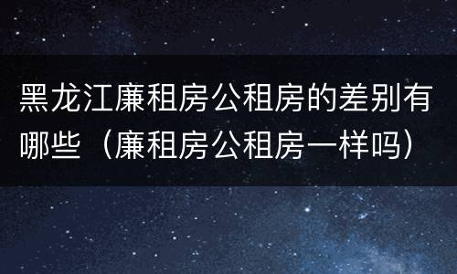 黑龙江廉租房公租房的差别有哪些（廉租房公租房一样吗）