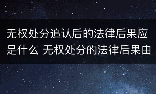 无权处分追认后的法律后果应是什么 无权处分的法律后果由谁承担