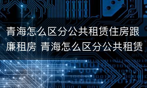 青海怎么区分公共租赁住房跟廉租房 青海怎么区分公共租赁住房跟廉租房呢