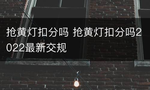 抢黄灯扣分吗 抢黄灯扣分吗2022最新交规