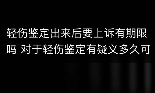 轻伤鉴定出来后要上诉有期限吗 对于轻伤鉴定有疑义多久可以提出来