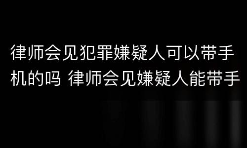 律师会见犯罪嫌疑人可以带手机的吗 律师会见嫌疑人能带手机吗