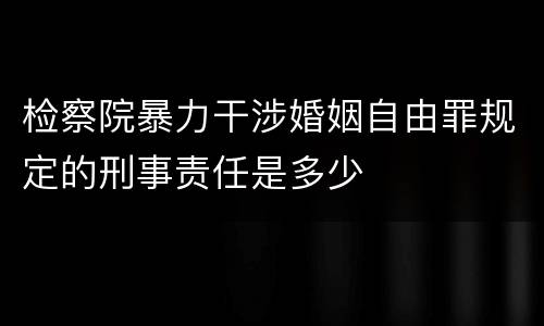 检察院暴力干涉婚姻自由罪规定的刑事责任是多少