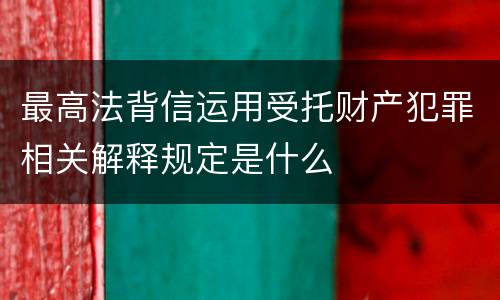 最高法背信运用受托财产犯罪相关解释规定是什么