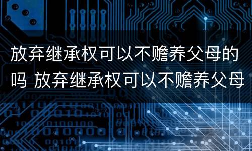 放弃继承权可以不赡养父母的吗 放弃继承权可以不赡养父母的吗法律规定