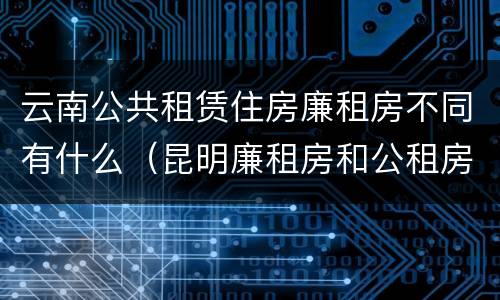 云南公共租赁住房廉租房不同有什么（昆明廉租房和公租房的区别）