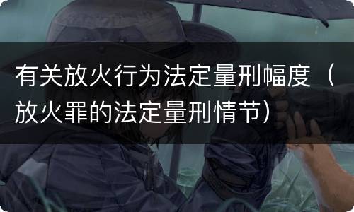 有关放火行为法定量刑幅度（放火罪的法定量刑情节）