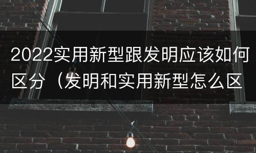 2022实用新型跟发明应该如何区分（发明和实用新型怎么区分）