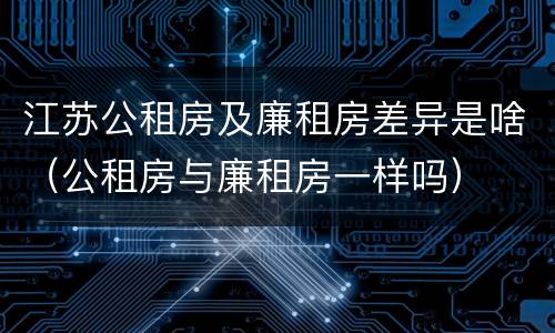 江苏公租房及廉租房差异是啥（公租房与廉租房一样吗）