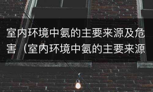 室内环境中氨的主要来源及危害（室内环境中氨的主要来源及危害因素）