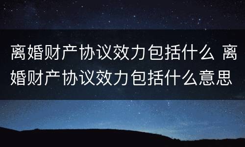 离婚财产协议效力包括什么 离婚财产协议效力包括什么意思
