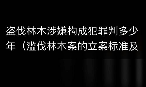 盗伐林木涉嫌构成犯罪判多少年（滥伐林木案的立案标准及定罪与量刑）