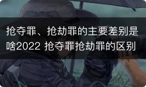 抢夺罪、抢劫罪的主要差别是啥2022 抢夺罪抢劫罪的区别