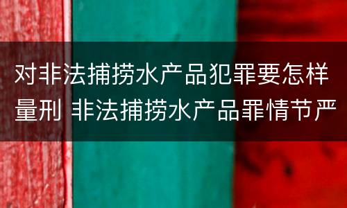 对非法捕捞水产品犯罪要怎样量刑 非法捕捞水产品罪情节严重怎么处罚