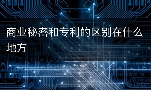 商业秘密和专利的区别在什么地方