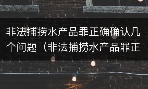 非法捕捞水产品罪正确确认几个问题（非法捕捞水产品罪正确确认几个问题是什么）