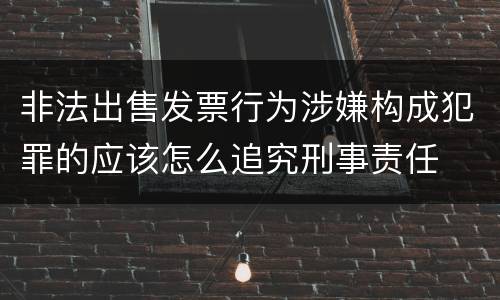 非法出售发票行为涉嫌构成犯罪的应该怎么追究刑事责任