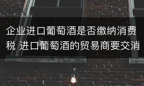 企业进口葡萄酒是否缴纳消费税 进口葡萄酒的贸易商要交消费税吗